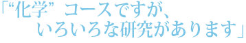 「“化学”コースですが、いろいろな研究があります」